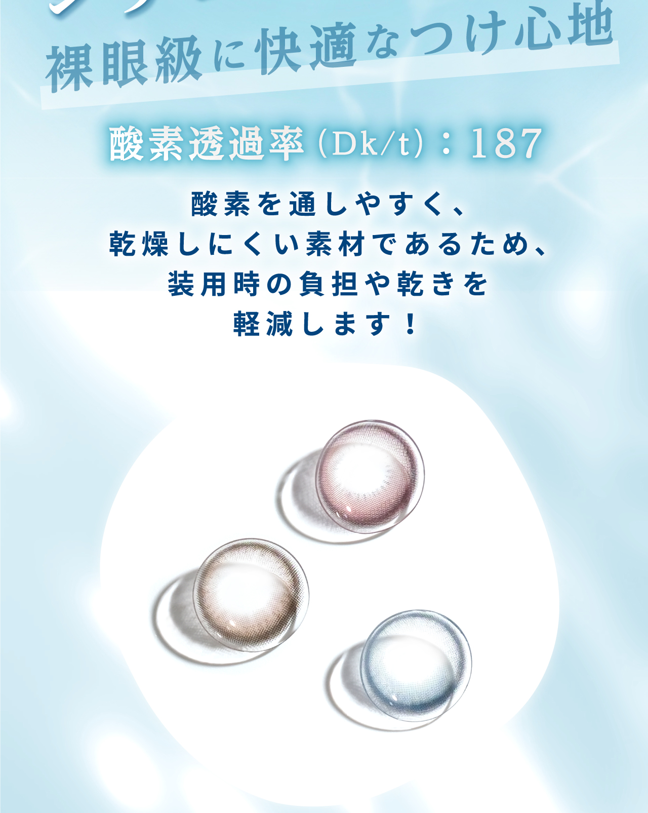 裸眼級に快適なつけ心地。酸素を通しやすく、乾燥しにくい素材であるため、装用時の負担や乾きを軽減します！